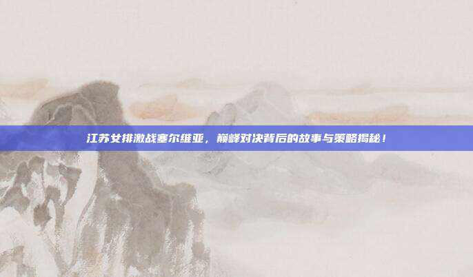 江苏女排激战塞尔维亚，巅峰对决背后的故事与策略揭秘！
