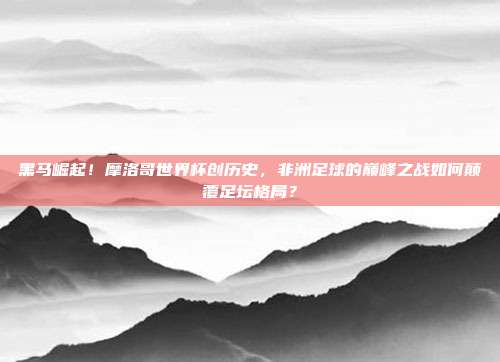黑马崛起！摩洛哥世界杯创历史，非洲足球的巅峰之战如何颠覆足坛格局？