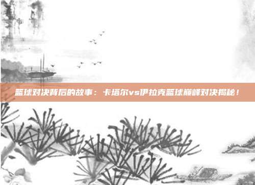 篮球对决背后的故事：卡塔尔vs伊拉克篮球巅峰对决揭秘！