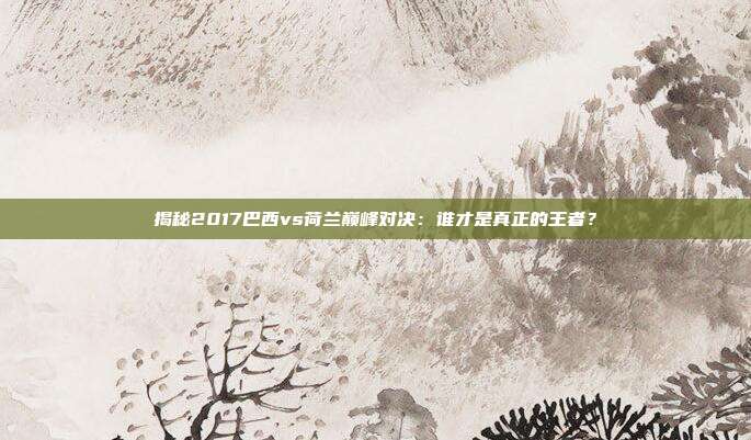 揭秘2017巴西vs荷兰巅峰对决：谁才是真正的王者？