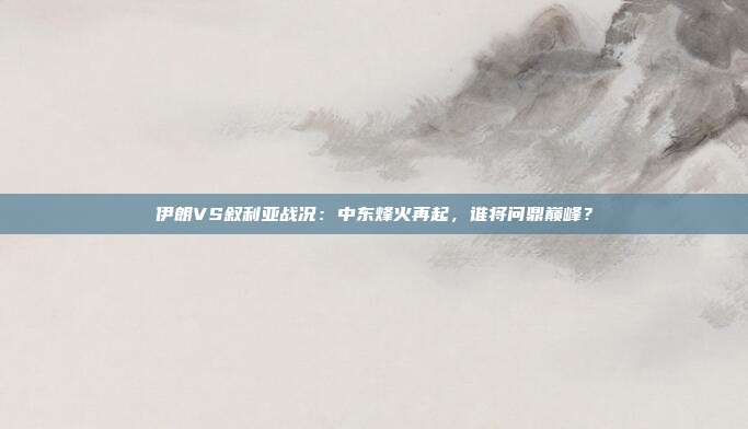 伊朗VS叙利亚战况:中东烽火再起,谁将问鼎巅峰?