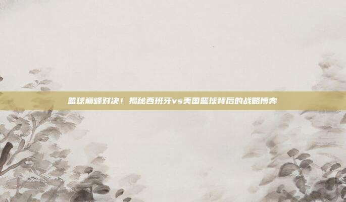 篮球巅峰对决！揭秘西班牙vs美国篮球背后的战略博弈