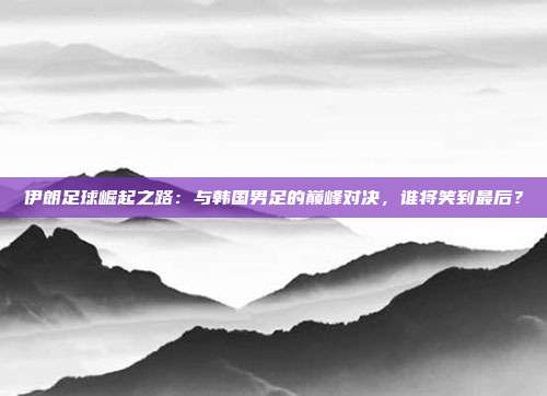 伊朗足球崛起之路:与韩国男足的巅峰对决,谁将笑到最后?