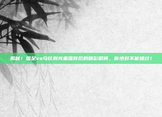 揭秘!国足vs乌兹别克重播背后的精彩瞬间,你绝对不能错过!