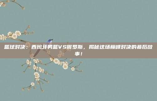 篮球对决：西班牙男篮VS俄罗斯，揭秘这场巅峰对决的幕后故事！