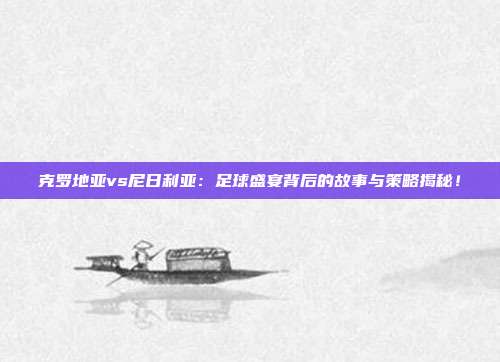 克罗地亚vs尼日利亚:足球盛宴背后的故事与策略揭秘!