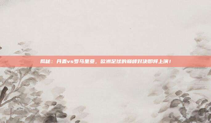 揭秘:丹麦vs罗马里亚,欧洲足球的巅峰对决即将上演!