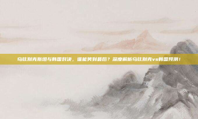 乌兹别克斯坦与韩国对决,谁能笑到最后?深度解析乌兹别克vs韩国预测!