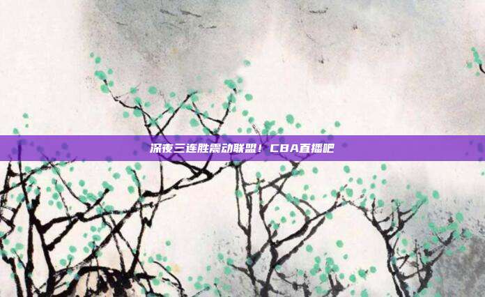 深夜三连胜震动联盟！CBA直播吧
