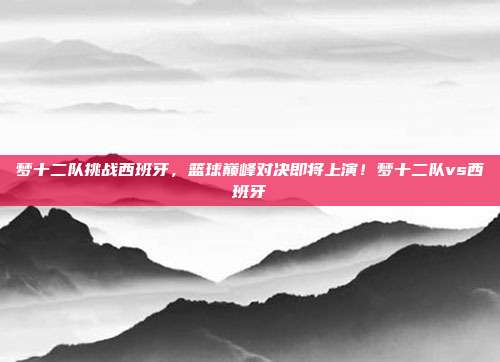 梦十二队挑战西班牙，篮球巅峰对决即将上演！梦十二队vs西班牙