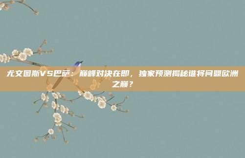 尤文图斯VS巴萨：巅峰对决在即，独家预测揭秘谁将问鼎欧洲之巅？