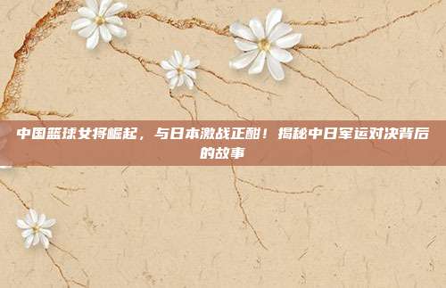 中国篮球女将崛起，与日本激战正酣！揭秘中日军运对决背后的故事