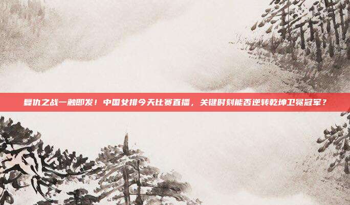 复仇之战一触即发！中国女排今天比赛直播，关键时刻能否逆转乾坤卫冕冠军？