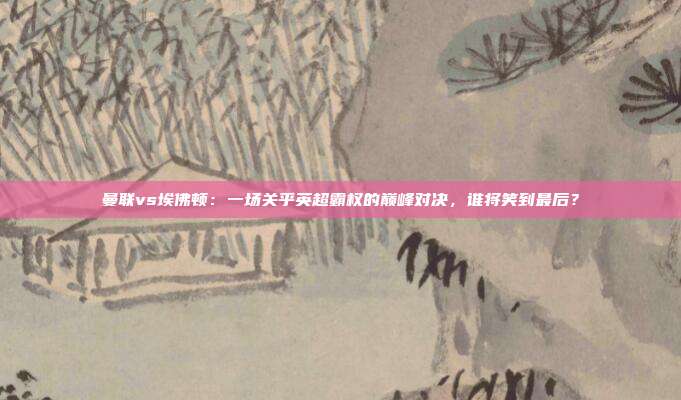 曼联vs埃佛顿：一场关乎英超霸权的巅峰对决，谁将笑到最后？