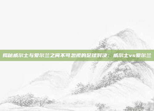 揭秘威尔士与爱尔兰之间不可忽视的足球对决:威尔士vs爱尔兰