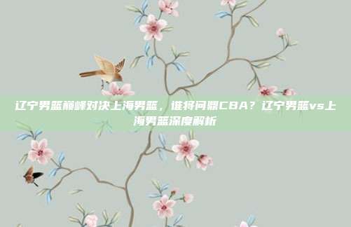辽宁男篮巅峰对决上海男篮，谁将问鼎CBA？辽宁男篮vs上海男篮深度解析