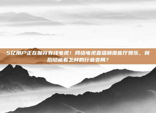 5亿用户正在抛弃有线电视！网络电视直播颠覆客厅娱乐，背后隐藏着怎样的行业变局？