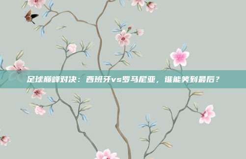 足球巅峰对决：西班牙vs罗马尼亚，谁能笑到最后？