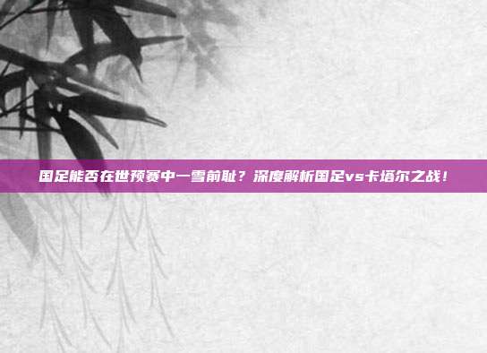 国足能否在世预赛中一雪前耻？深度解析国足vs卡塔尔之战！