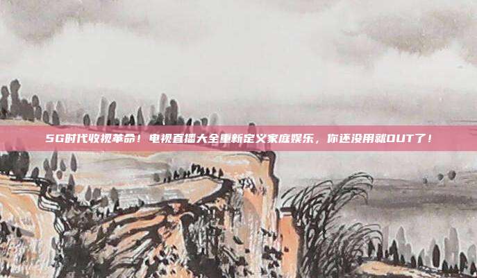 5G时代收视革命！电视直播大全重新定义家庭娱乐，你还没用就OUT了！