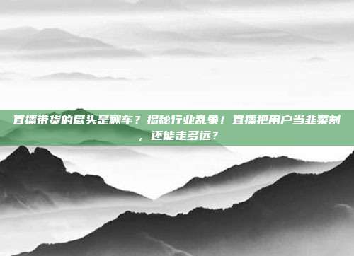 直播带货的尽头是翻车？揭秘行业乱象！直播把用户当韭菜割，还能走多远？