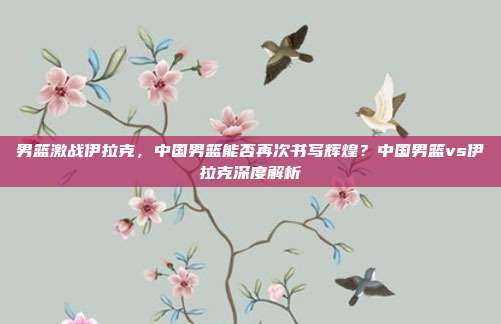 男篮激战伊拉克，中国男篮能否再次书写辉煌？中国男篮vs伊拉克深度解析