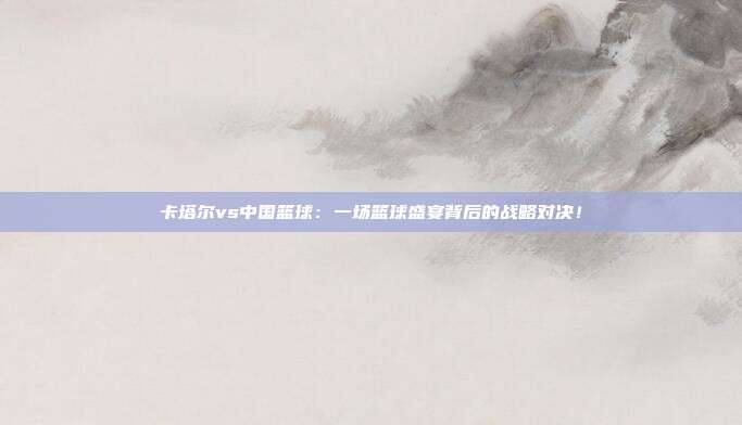 卡塔尔vs中国篮球：一场篮球盛宴背后的战略对决！