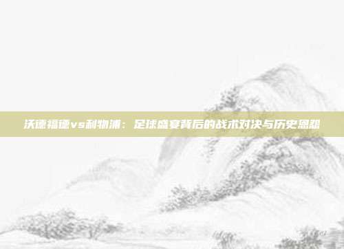 沃德福德vs利物浦:足球盛宴背后的战术对决与历史恩怨