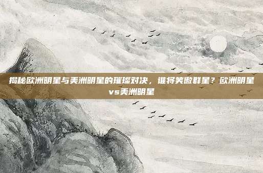 揭秘欧洲明星与美洲明星的璀璨对决，谁将笑傲群星？欧洲明星vs美洲明星