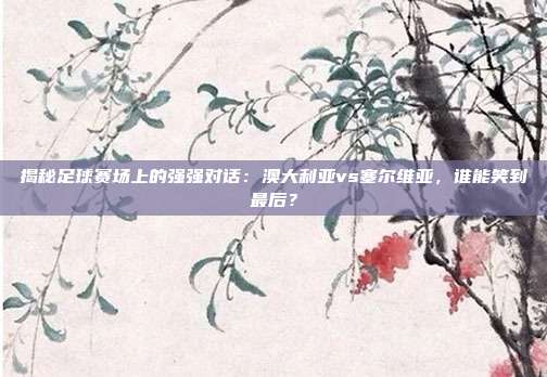 揭秘足球赛场上的强强对话:澳大利亚vs塞尔维亚,谁能笑到最后?