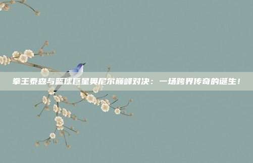 拳王泰森与篮球巨星奥尼尔巅峰对决：一场跨界传奇的诞生！