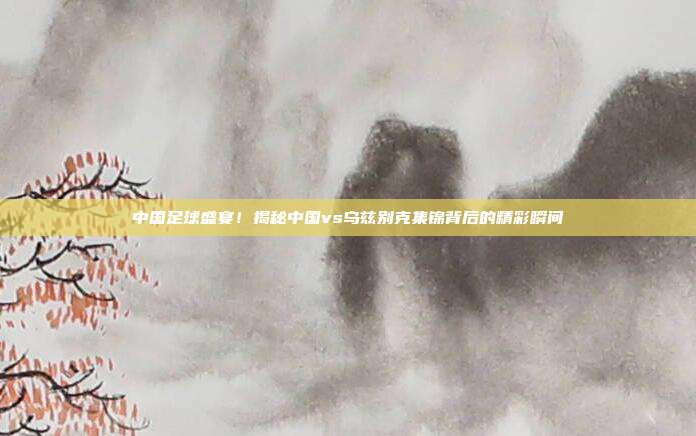 中国足球盛宴！揭秘中国vs乌兹别克集锦背后的精彩瞬间