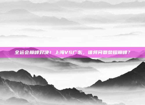 全运会巅峰对决！上海VS广东，谁将问鼎荣耀巅峰？
