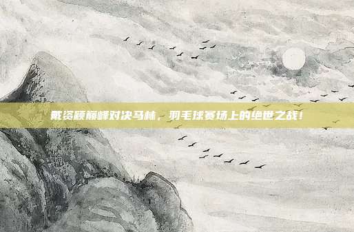 戴资颖巅峰对决马林,羽毛球赛场上的绝世之战!