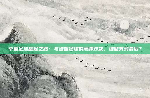 中国足球崛起之路：与法国足球的巅峰对决，谁能笑到最后？
