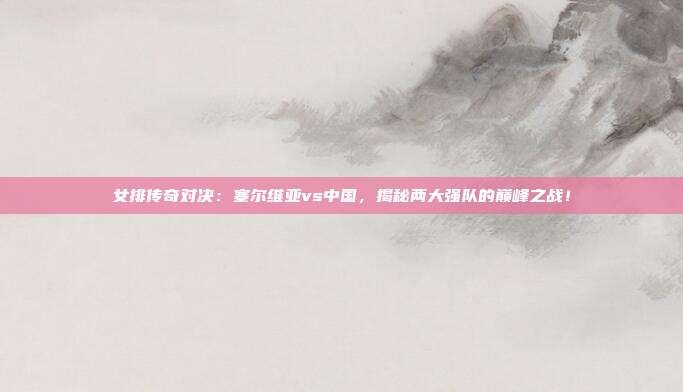 女排传奇对决:塞尔维亚vs中国,揭秘两大强队的巅峰之战!