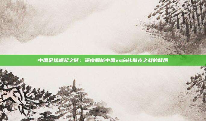 中国足球崛起之谜：深度解析中国vs乌兹别克之战的背后