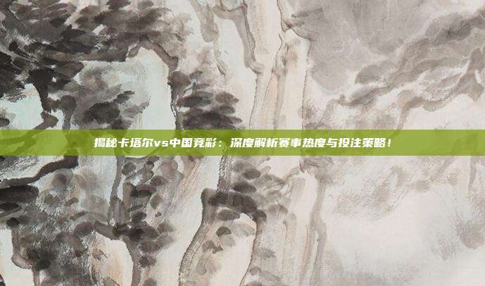 揭秘卡塔尔vs中国竞彩：深度解析赛事热度与投注策略！