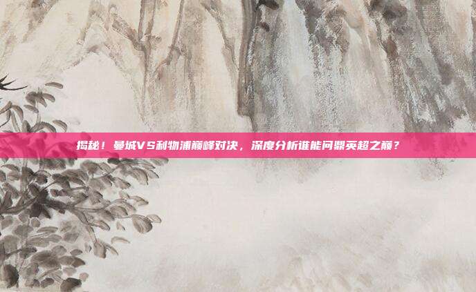 揭秘！曼城VS利物浦巅峰对决，深度分析谁能问鼎英超之巅？