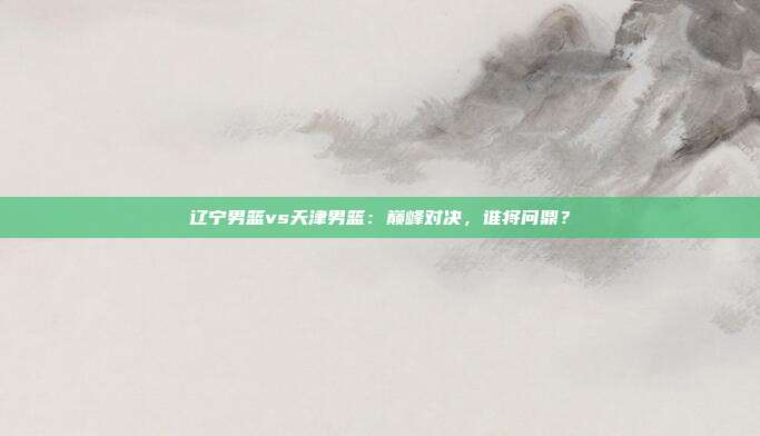 辽宁男篮vs天津男篮：巅峰对决，谁将问鼎？