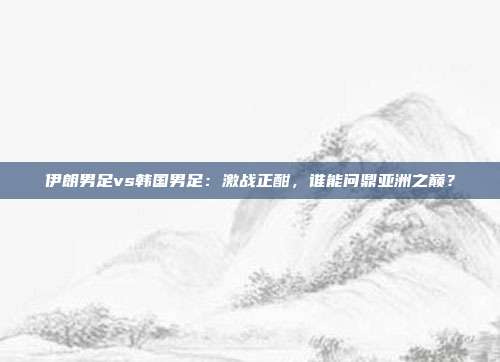 伊朗男足vs韩国男足：激战正酣，谁能问鼎亚洲之巅？