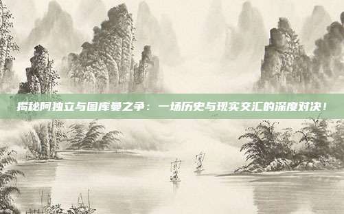揭秘阿独立与图库曼之争：一场历史与现实交汇的深度对决！