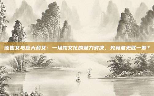 德国女与意大利女：一场跨文化的魅力对决，究竟谁更胜一筹？