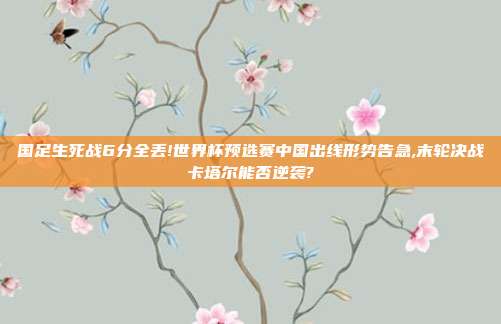 国足生死战6分全丢!世界杯预选赛中国出线形势告急,末轮决战卡塔尔能否逆袭?