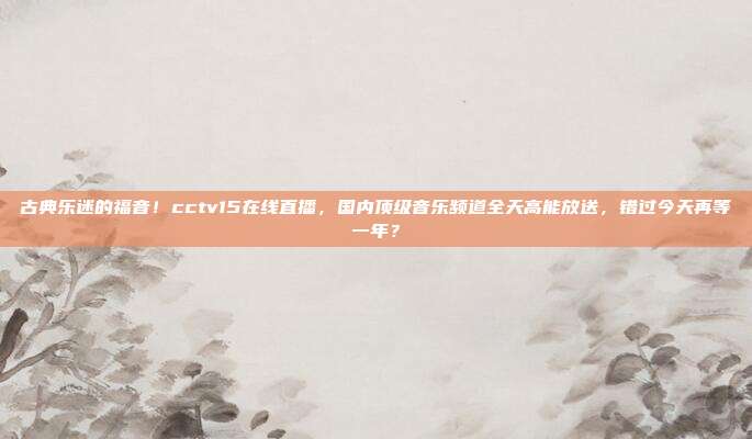 古典乐迷的福音！cctv15在线直播，国内顶级音乐频道全天高能放送，错过今天再等一年？