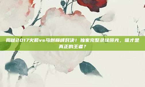 揭秘2017火箭vs马刺巅峰对决!独家完整录像曝光,谁才是真正的王者?