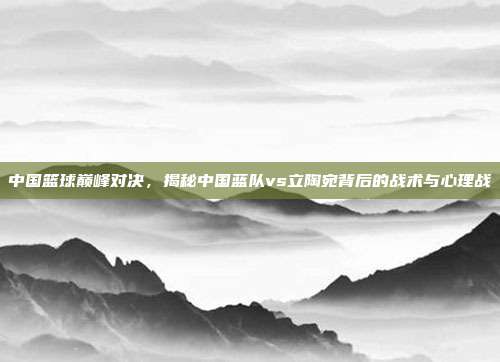 中国篮球巅峰对决，揭秘中国蓝队vs立陶宛背后的战术与心理战