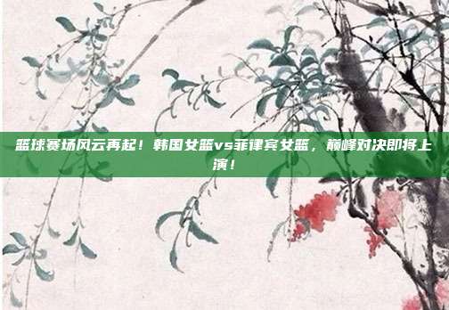 篮球赛场风云再起！韩国女篮vs菲律宾女篮，巅峰对决即将上演！