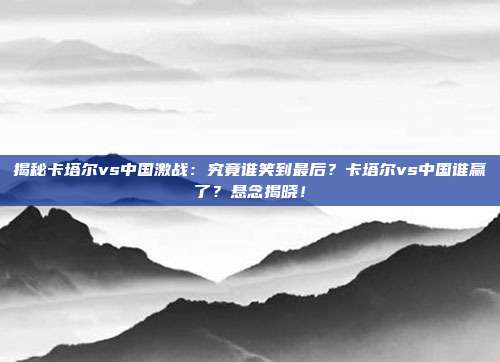 揭秘卡塔尔vs中国激战:究竟谁笑到最后?卡塔尔vs中国谁赢了?悬念揭晓!