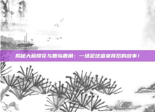 揭秘大板樱花与鹿岛鹿角：一场足球盛宴背后的故事！